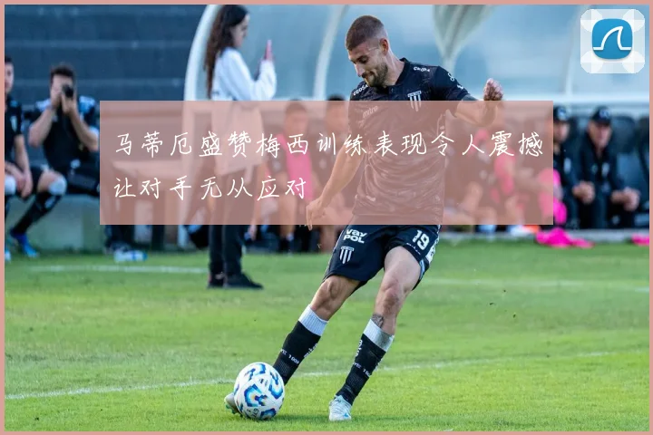 马蒂厄盛赞梅西训练表现令人震撼让对手无从应对
