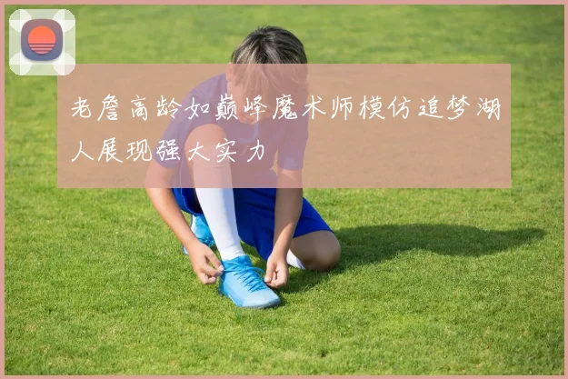 老詹高龄如巅峰魔术师模仿追梦湖人展现强大实力