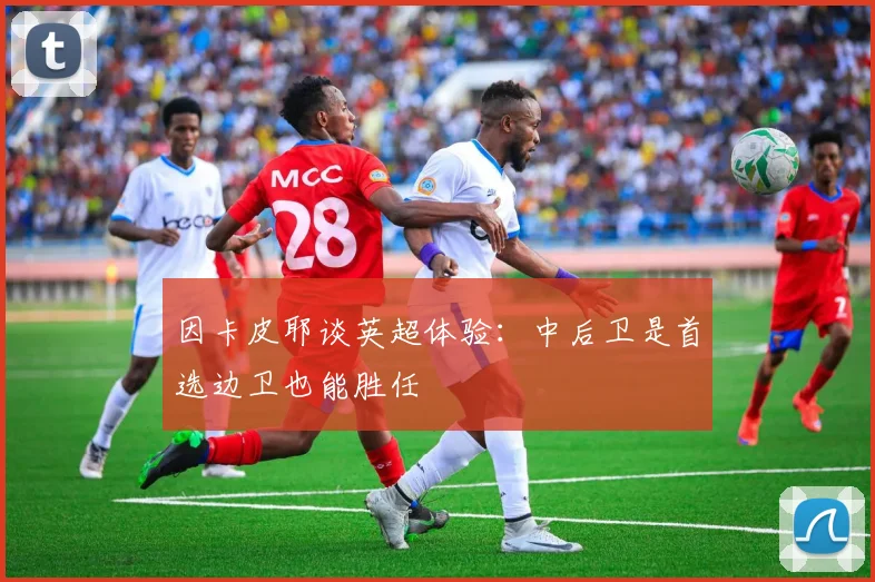 因卡皮耶谈英超体验：中后卫是首选边卫也能胜任