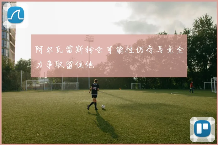 阿尔瓦雷斯转会可能性仍存马竞全力争取留住他