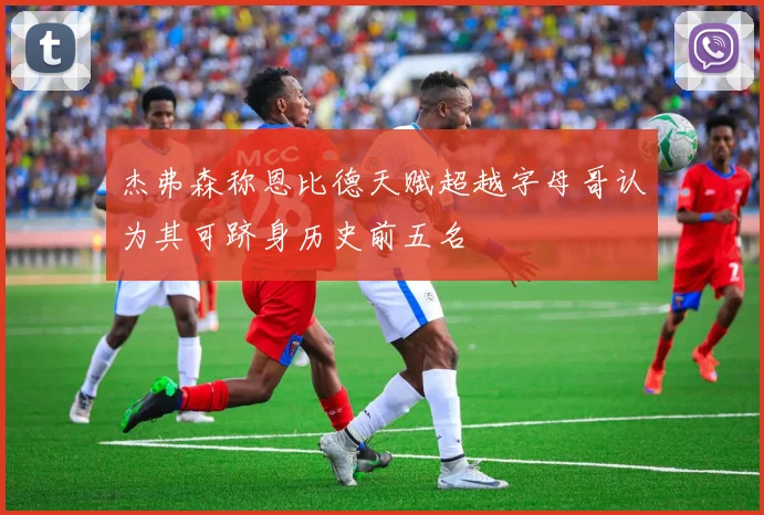 杰弗森称恩比德天赋超越字母哥认为其可跻身历史前五名