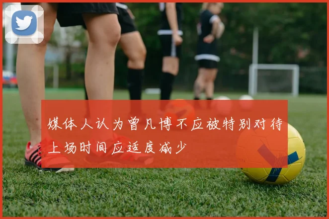 媒体人认为曾凡博不应被特别对待上场时间应适度减少