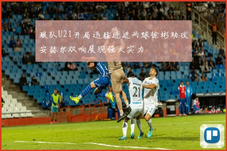 狼队U21开局迅猛连进两球徐彬助攻安赫尔双响展现强大实力