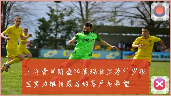 上海青训阴盛阳衰现状显著81岁根宝努力维持最后的尊严与希望