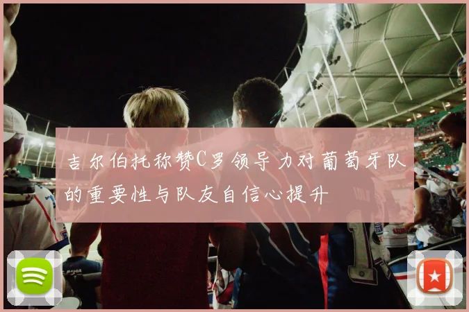 吉尔伯托称赞C罗领导力对葡萄牙队的重要性与队友自信心提升