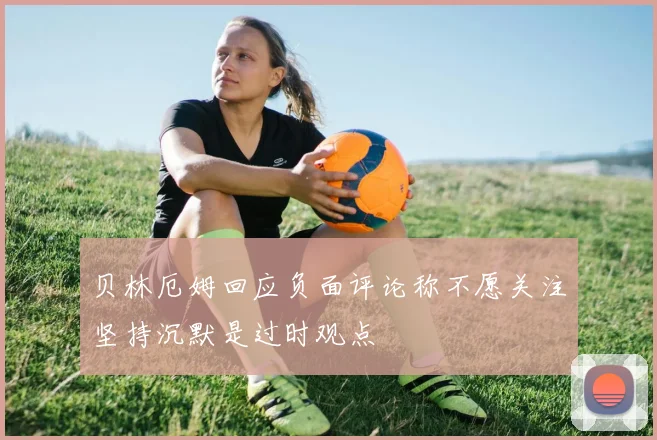 贝林厄姆回应负面评论称不愿关注坚持沉默是过时观点