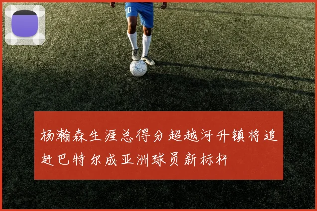 杨瀚森生涯总得分超越河升镇将追赶巴特尔成亚洲球员新标杆