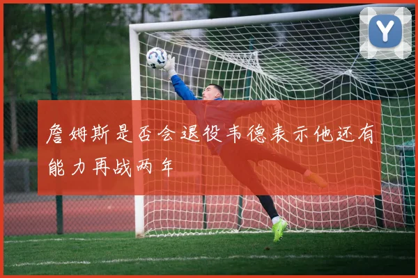 詹姆斯是否会退役韦德表示他还有能力再战两年