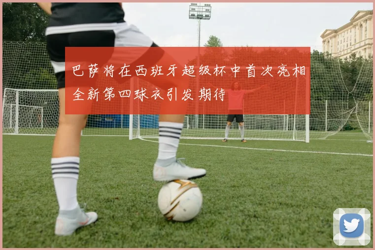 巴萨将在西班牙超级杯中首次亮相全新第四球衣引发期待