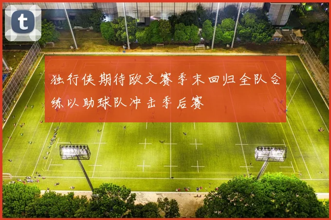 独行侠期待欧文赛季末回归全队合练以助球队冲击季后赛