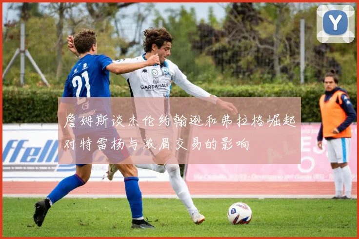 詹姆斯谈杰伦约翰逊和弗拉格崛起对特雷杨与浓眉交易的影响