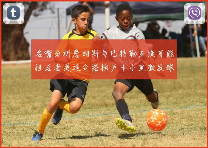 名嘴分析詹姆斯与巴特勒互换可能性后者更适合搭档卢卡小里激发球队激情