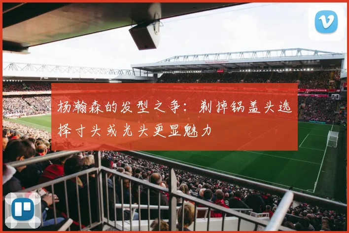 杨瀚森的发型之争：剃掉锅盖头选择寸头或光头更显魅力