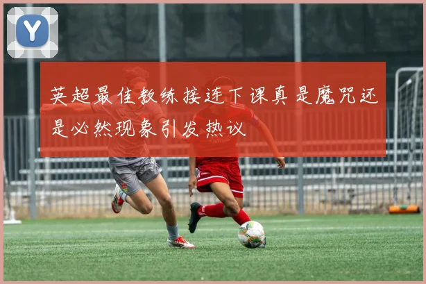 英超最佳教练接连下课真是魔咒还是必然现象引发热议