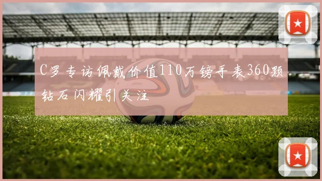 C罗专访佩戴价值110万镑手表360颗钻石闪耀引关注