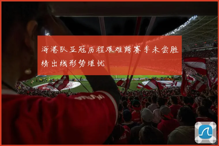 海港队亚冠历程艰难跨赛季未尝胜绩出线形势堪忧