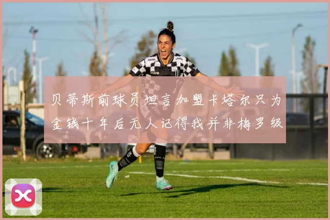 贝蒂斯前球员坦言加盟卡塔尔只为金钱十年后无人记得我并非梅罗级别