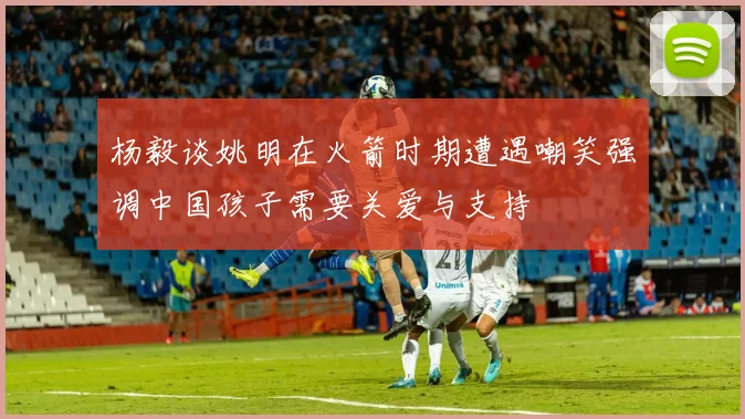 杨毅谈姚明在火箭时期遭遇嘲笑强调中国孩子需要关爱与支持